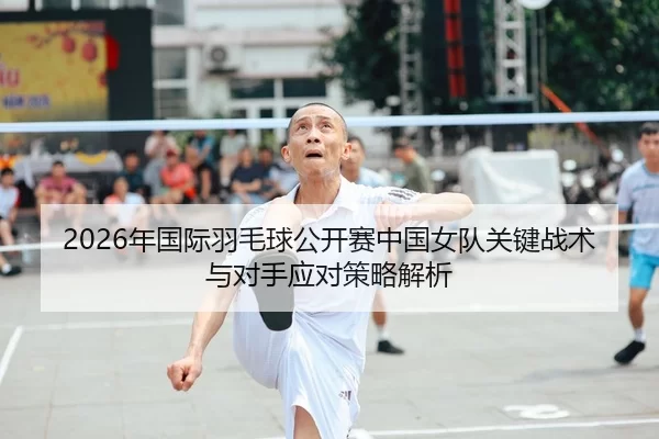 2026年国际羽毛球公开赛中国女队关键战术与对手应对策略解析