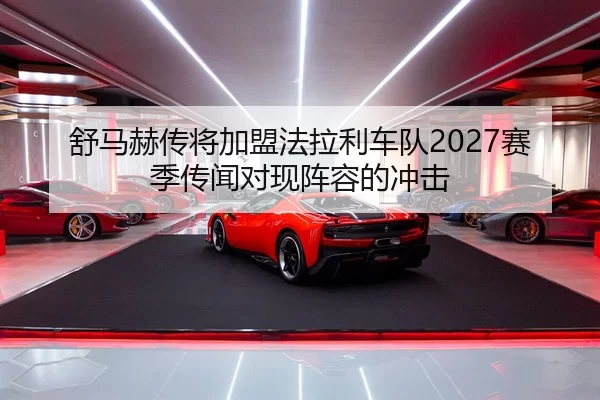 舒马赫传将加盟法拉利车队2027赛季传闻对现阵容的冲击