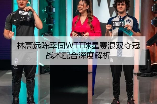 林高远陈幸同WTT球星赛混双夺冠 战术配合深度解析